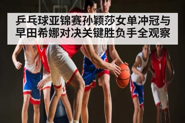乒乓球亚锦赛孙颖莎女单冲冠与早田希娜对决关键胜负手全观察