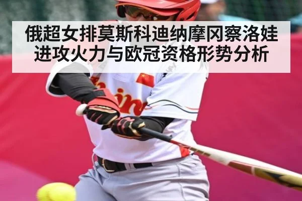 俄超女排莫斯科迪纳摩冈察洛娃进攻火力与欧冠资格形势分析